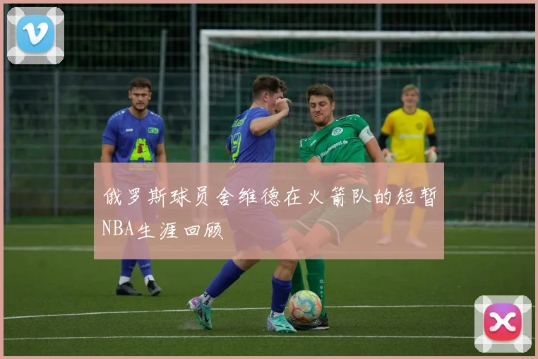 俄罗斯球员舍维德在火箭队的短暂NBA生涯回顾