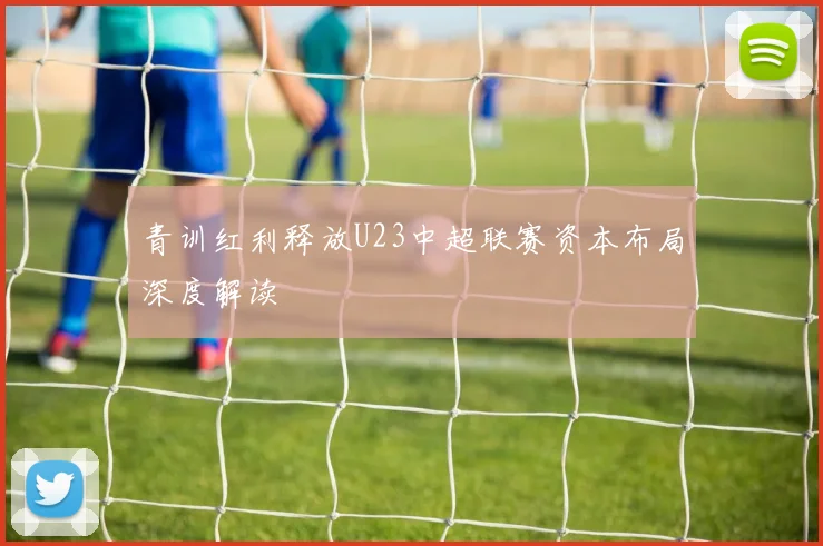 青训红利释放U23中超联赛资本布局深度解读