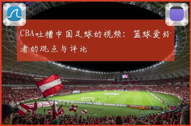 CBA吐槽中国足球的视频:篮球爱好者的观点与评论
