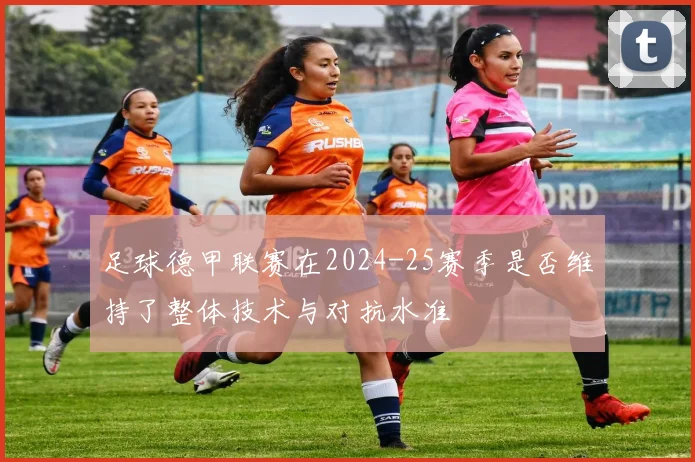 足球德甲联赛在2024-25赛季是否维持了整体技术与对抗水准